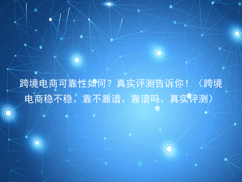 跨境电商可靠性如何？真实评测告诉你！（跨境电商稳不稳、靠不靠谱、靠谱吗、真实评测）