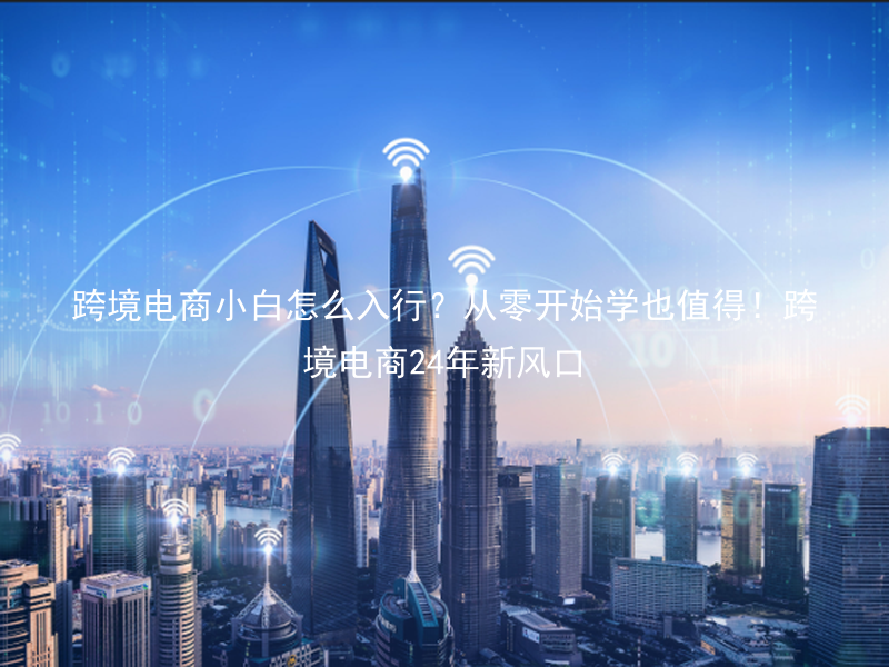 跨境电商小白怎么入行？从零开始学也值得！跨境电商24年新风口