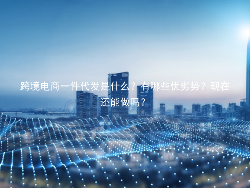跨境电商一件代发是什么？有哪些优劣势？现在还能做吗？
