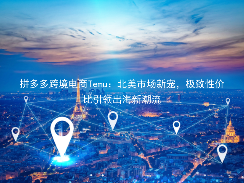拼多多跨境电商Temu：北美市场新宠，极致性价比引领出海新潮流