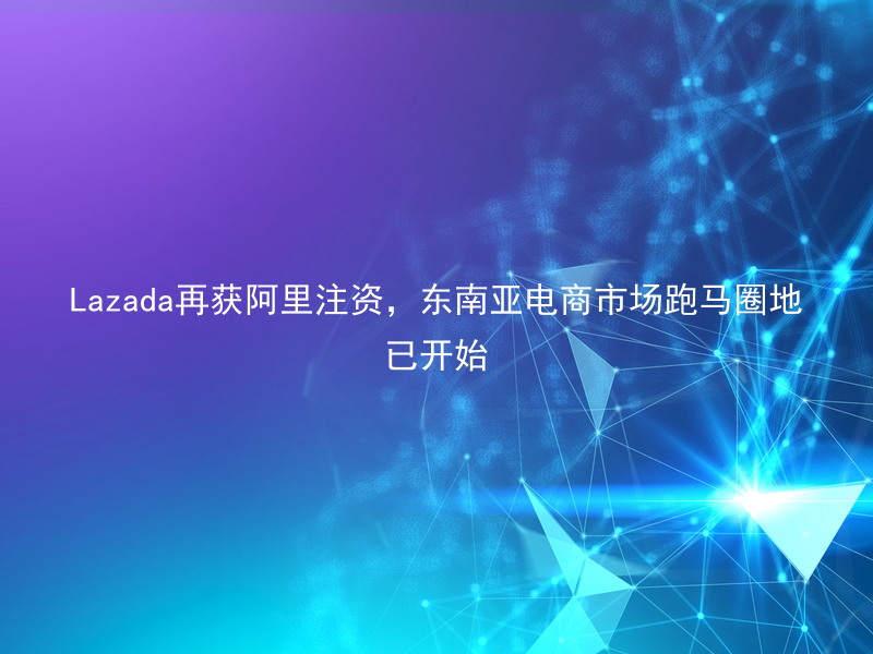 Lazada再获阿里注资，东南亚电商市场跑马圈地已开始