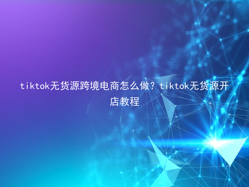 tiktok无货源跨境电商怎么做？tiktok无货源开店教程
