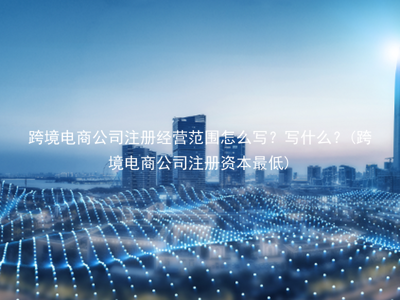 跨境电商公司注册经营范围怎么写？写什么？(跨境电商公司注册资本最低)