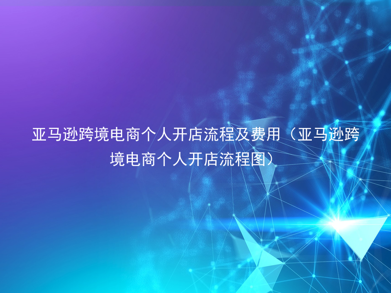亚马逊跨境电商个人开店流程及费用（亚马逊跨境电商个人开店流程图）
