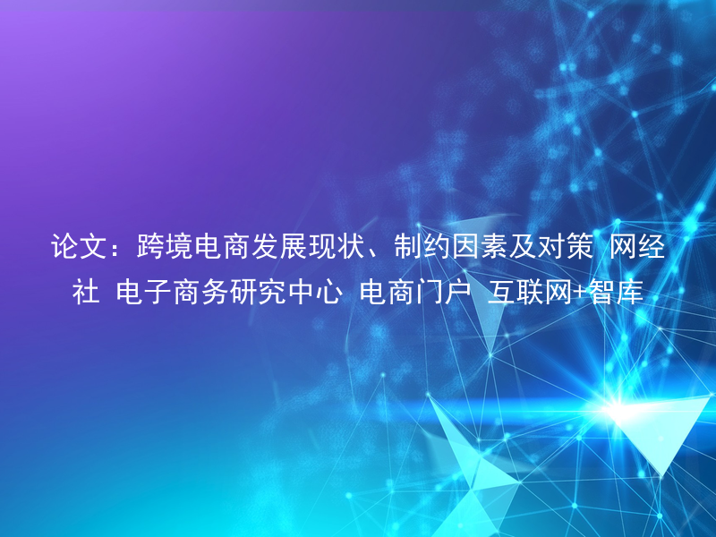 论文：跨境电商发展现状、制约因素及对策 网经社 电子商务研究中心 电商门户 互联网+智库