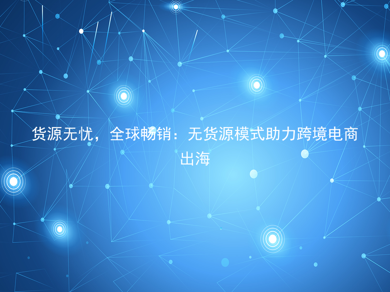 货源无忧，全球畅销：无货源模式助力跨境电商出海