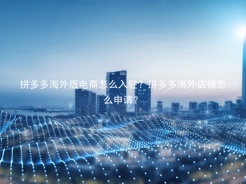 拼多多海外版电商怎么入驻？拼多多海外店铺怎么申请？