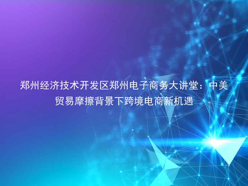 郑州经济技术开发区郑州电子商务大讲堂：中美贸易摩擦背景下跨境电商新机遇