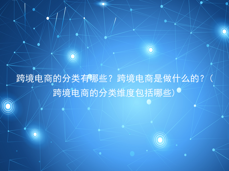 跨境电商的分类有哪些？跨境电商是做什么的？(跨境电商的分类维度包括哪些)