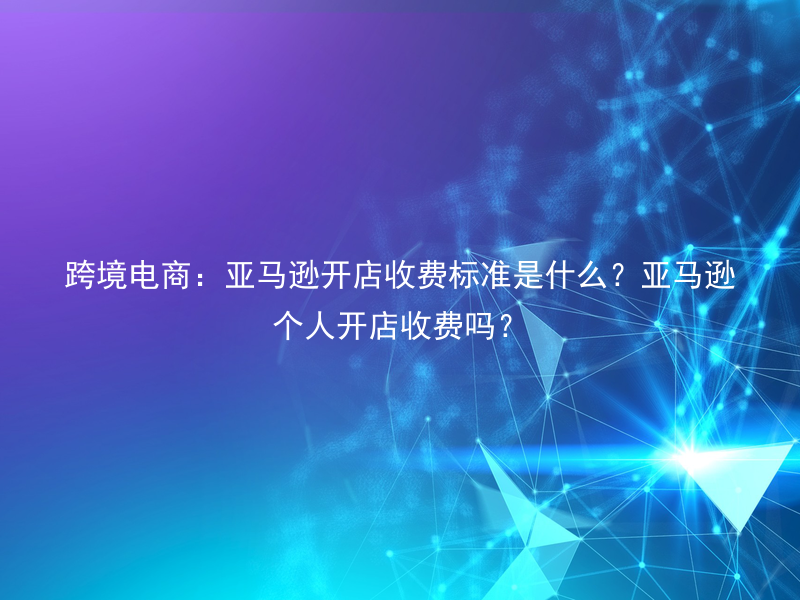 跨境电商：亚马逊开店收费标准是什么？亚马逊个人开店收费吗？