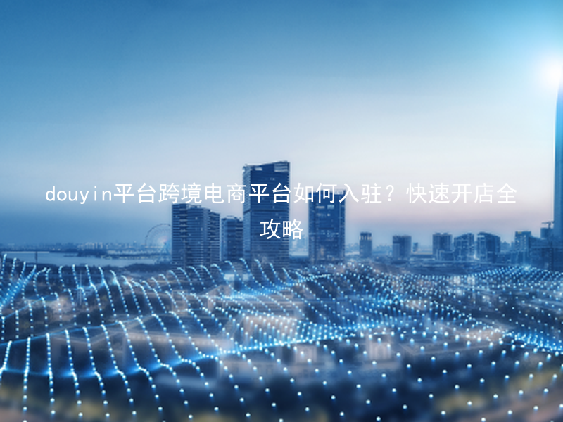 douyin平台跨境电商平台如何入驻?快速开店全攻略