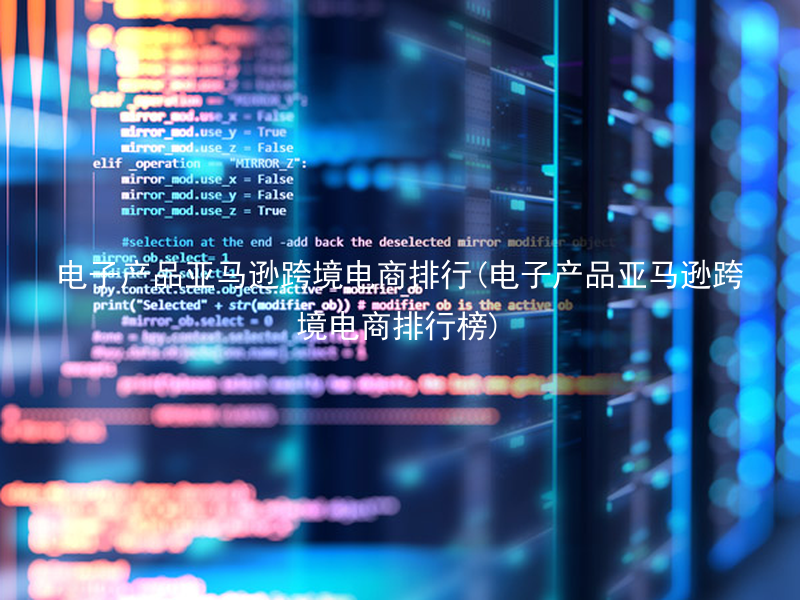 电子产品亚马逊跨境电商排行(电子产品亚马逊跨境电商排行榜)