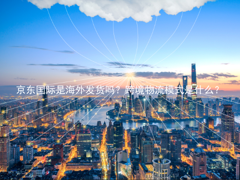 京东国际是海外发货吗？跨境物流模式是什么？