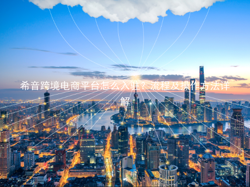 希音跨境电商平台怎么入驻？流程及操作方法详解